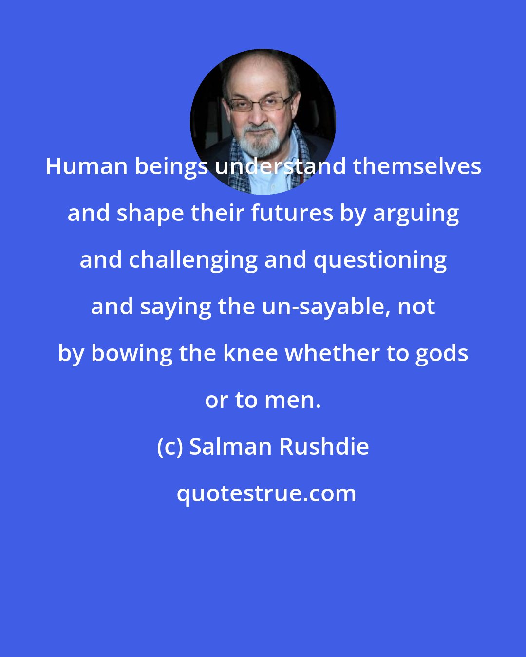 Salman Rushdie: Human beings understand themselves and shape their futures by arguing and challenging and questioning and saying the un-sayable, not by bowing the knee whether to gods or to men.