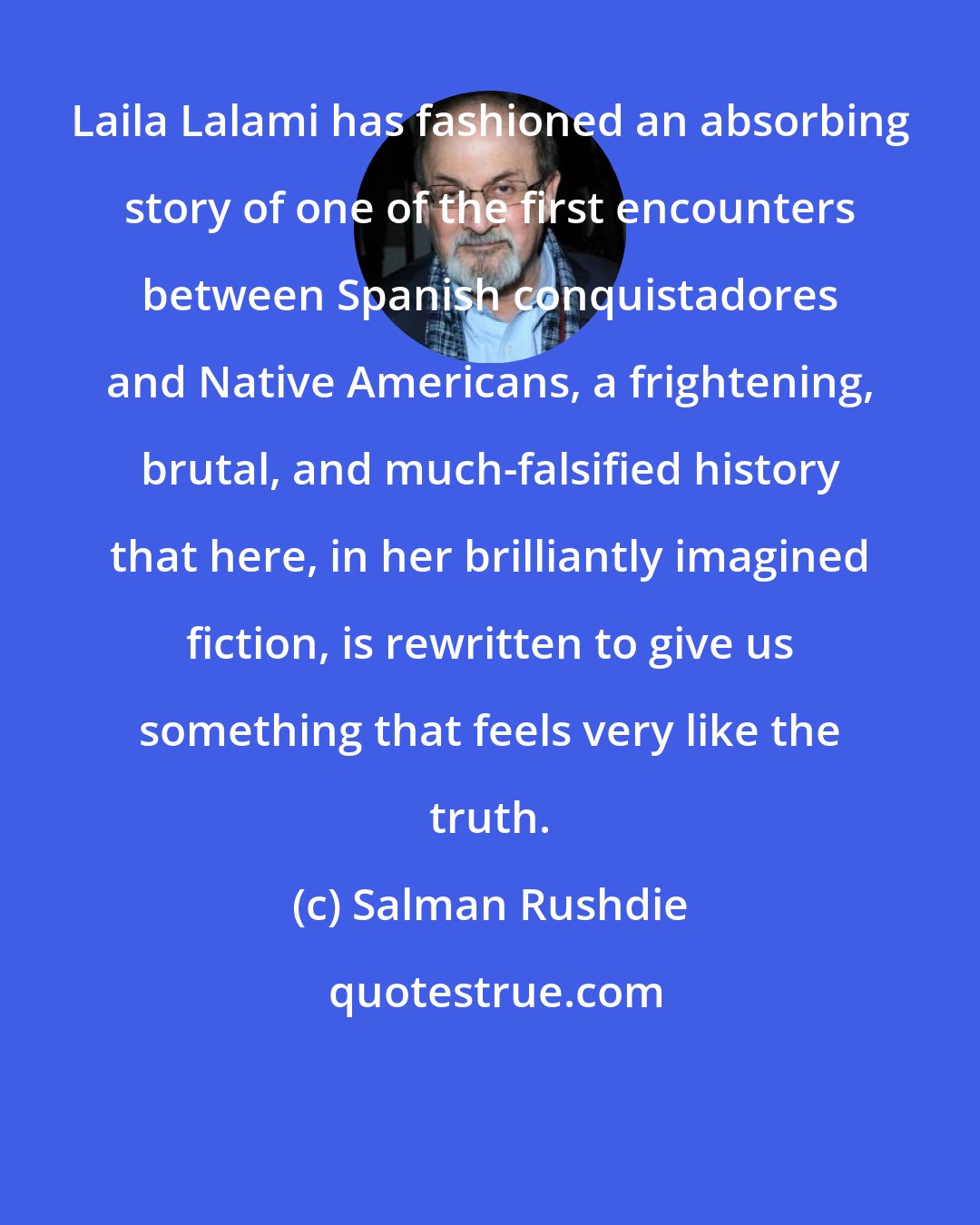 Salman Rushdie: Laila Lalami has fashioned an absorbing story of one of the first encounters between Spanish conquistadores and Native Americans, a frightening, brutal, and much-falsified history that here, in her brilliantly imagined fiction, is rewritten to give us something that feels very like the truth.