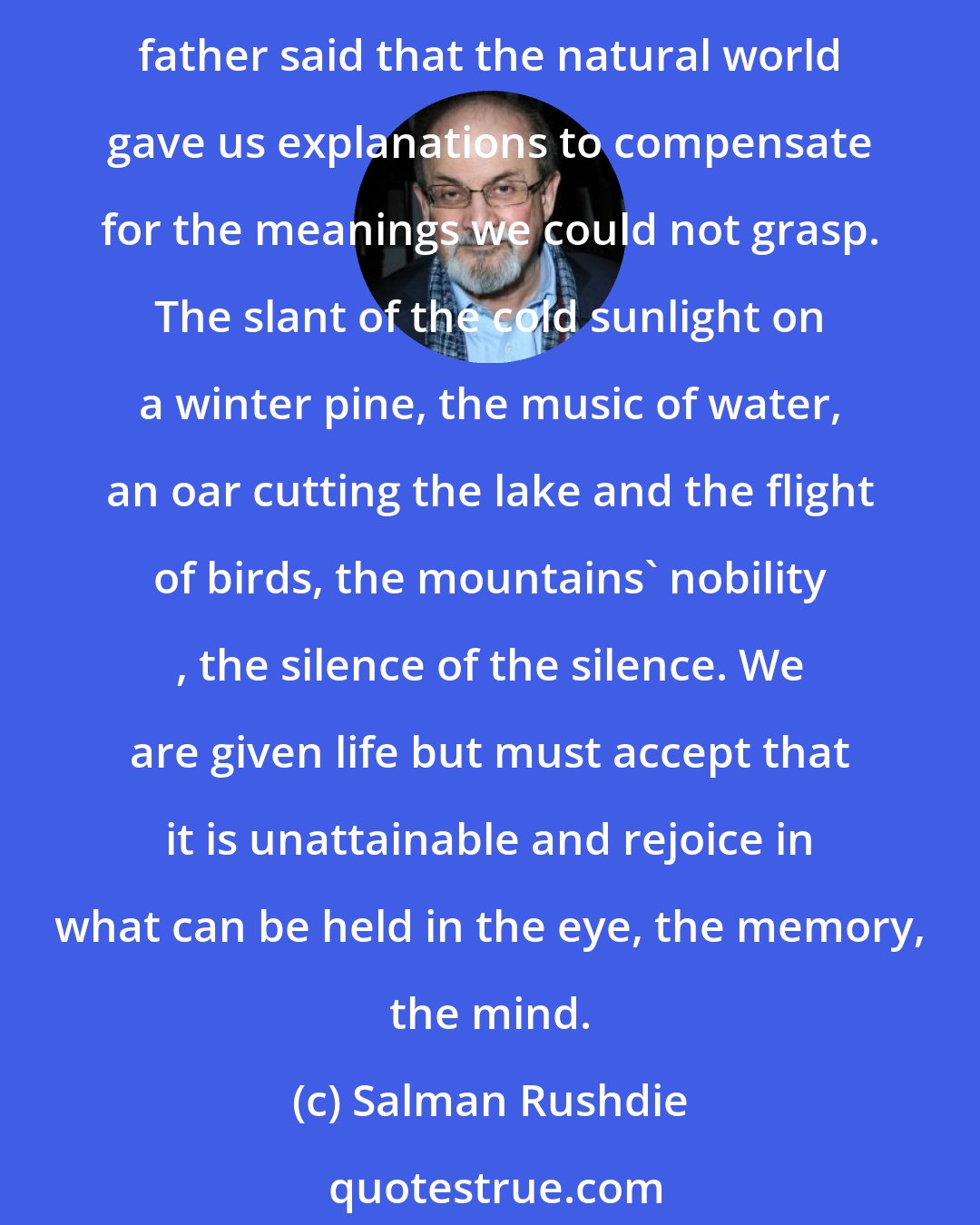 Salman Rushdie: Our human tragedy is that we are unable to comprehend our experience, it slips through our fingers, we can't hold on to it, and the more time passes, the harder it gets...My father said that the natural world gave us explanations to compensate for the meanings we could not grasp. The slant of the cold sunlight on a winter pine, the music of water, an oar cutting the lake and the flight of birds, the mountains' nobility , the silence of the silence. We are given life but must accept that it is unattainable and rejoice in what can be held in the eye, the memory, the mind.