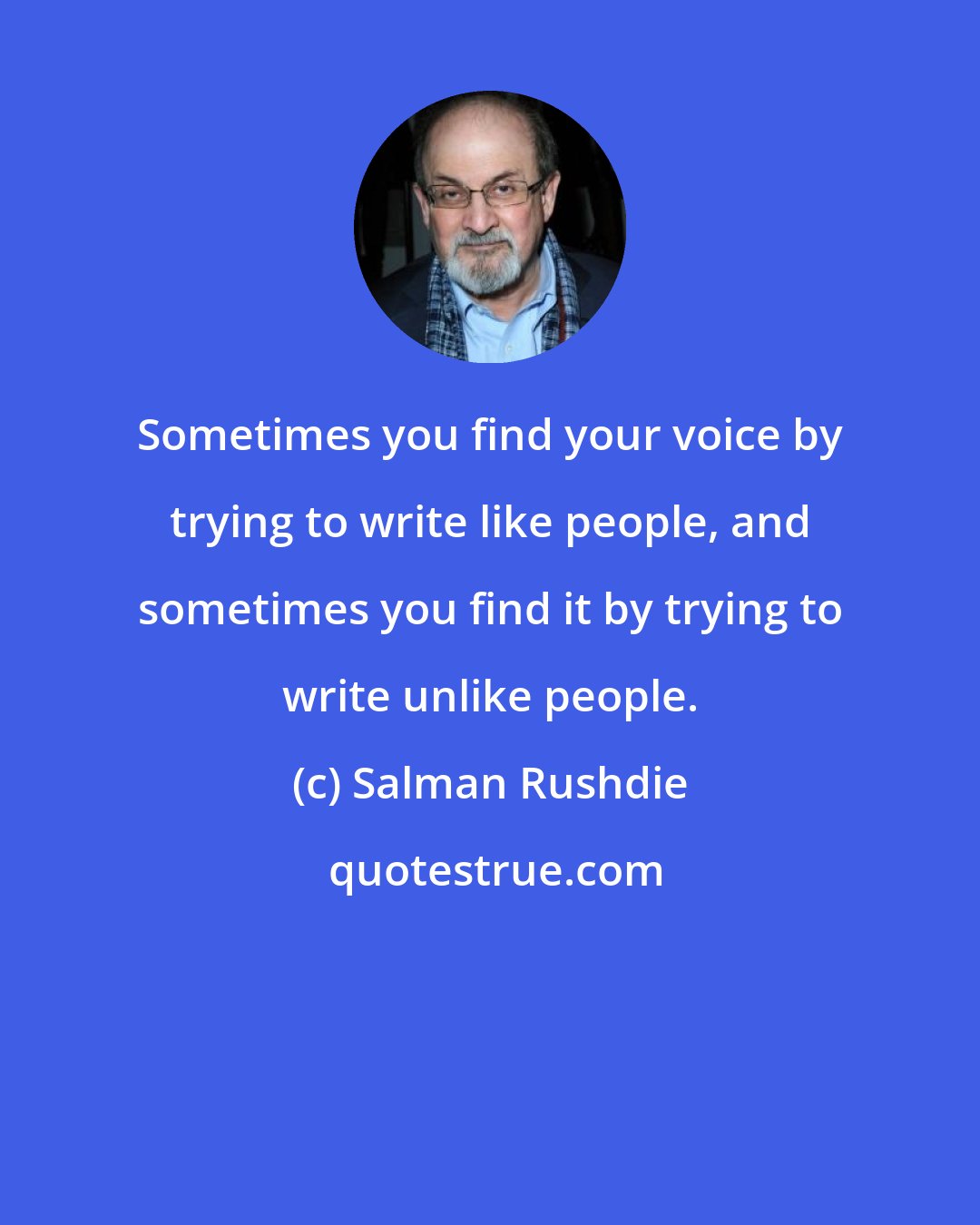 Salman Rushdie: Sometimes you find your voice by trying to write like people, and sometimes you find it by trying to write unlike people.