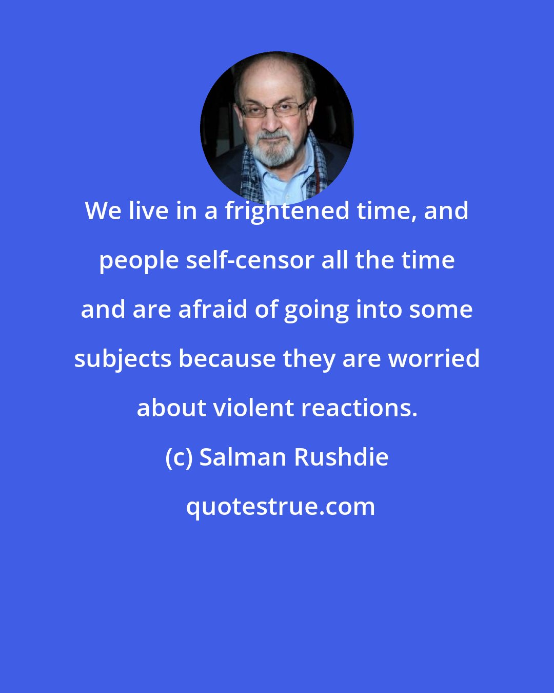 Salman Rushdie: We live in a frightened time, and people self-censor all the time and are afraid of going into some subjects because they are worried about violent reactions.