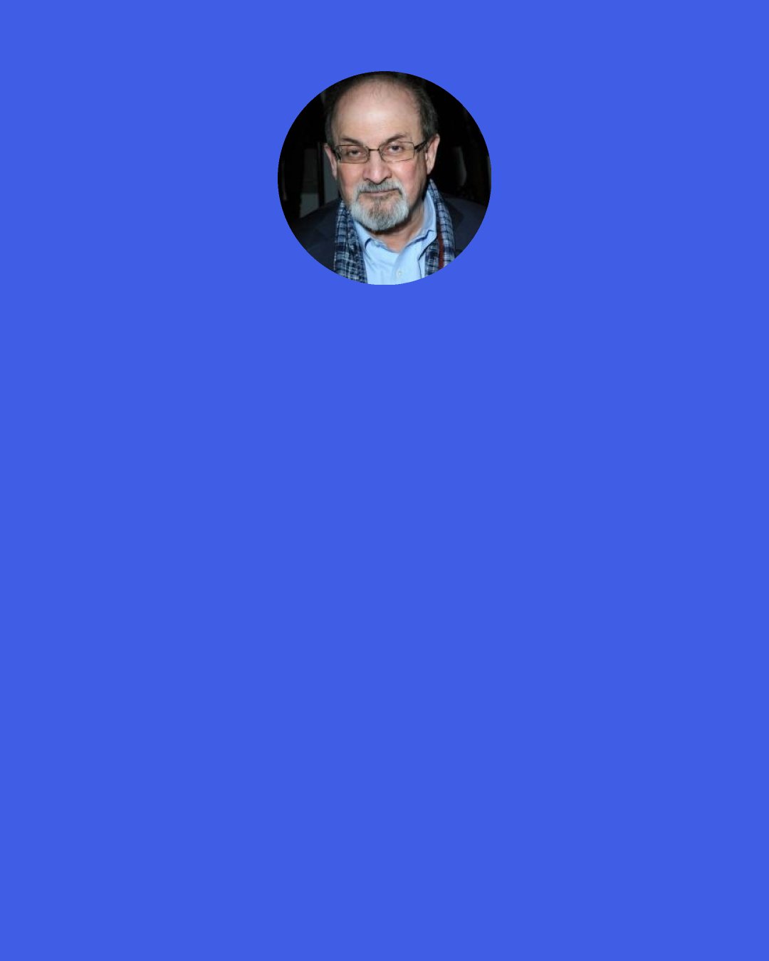 Salman Rushdie: Who what am I? My answer: I am the sum total of everything that went before me, of all I have been seen done, of everything done-to-me. I am everyone everything whose being-in-the-world affected was affected by mine. I am anything that happens after I’ve gone which would not have happened if I had not come. Nor am I particularly exceptional in this matter; each "I", every one of the now-six-hundred-million-plus of us, contains a similar multitude. I repeat for the last time: to understand me, you’ll have to swallow the world.