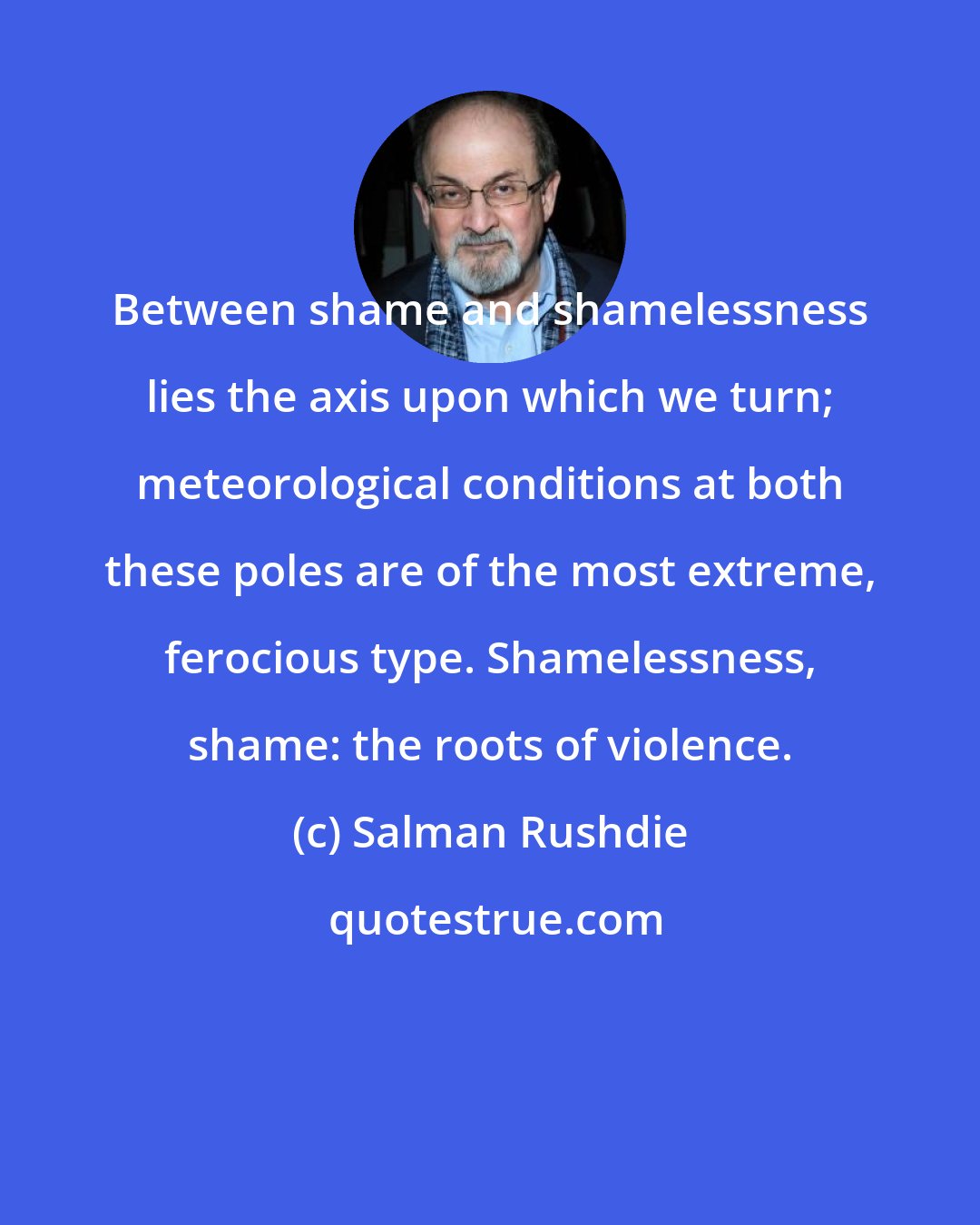 Salman Rushdie: Between shame and shamelessness lies the axis upon which we turn; meteorological conditions at both these poles are of the most extreme, ferocious type. Shamelessness, shame: the roots of violence.