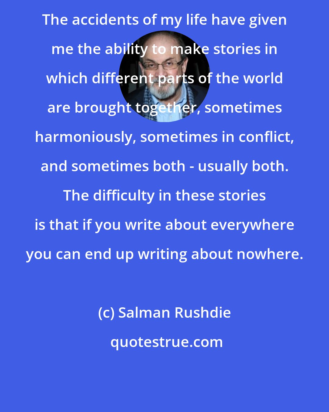 Salman Rushdie: The accidents of my life have given me the ability to make stories in which different parts of the world are brought together, sometimes harmoniously, sometimes in conflict, and sometimes both - usually both. The difficulty in these stories is that if you write about everywhere you can end up writing about nowhere.