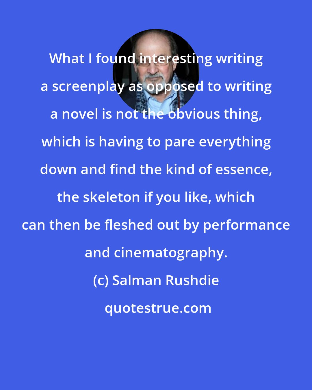 Salman Rushdie: What I found interesting writing a screenplay as opposed to writing a novel is not the obvious thing, which is having to pare everything down and find the kind of essence, the skeleton if you like, which can then be fleshed out by performance and cinematography.