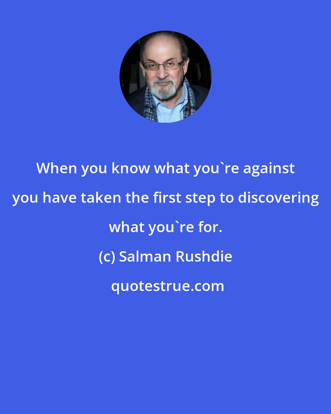 Salman Rushdie: When you know what you're against you have taken the first step to discovering what you're for.