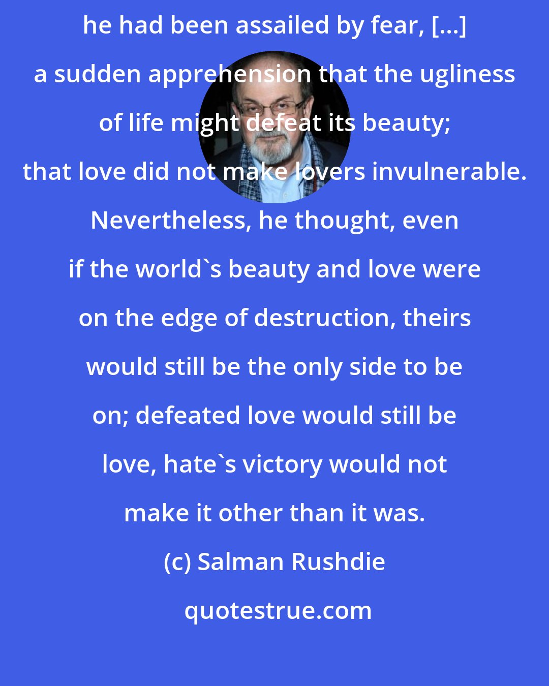 Salman Rushdie: Abraham Zogoiby covered his face that night in August 1939 because he had been assailed by fear, [...] a sudden apprehension that the ugliness of life might defeat its beauty; that love did not make lovers invulnerable. Nevertheless, he thought, even if the world's beauty and love were on the edge of destruction, theirs would still be the only side to be on; defeated love would still be love, hate's victory would not make it other than it was.