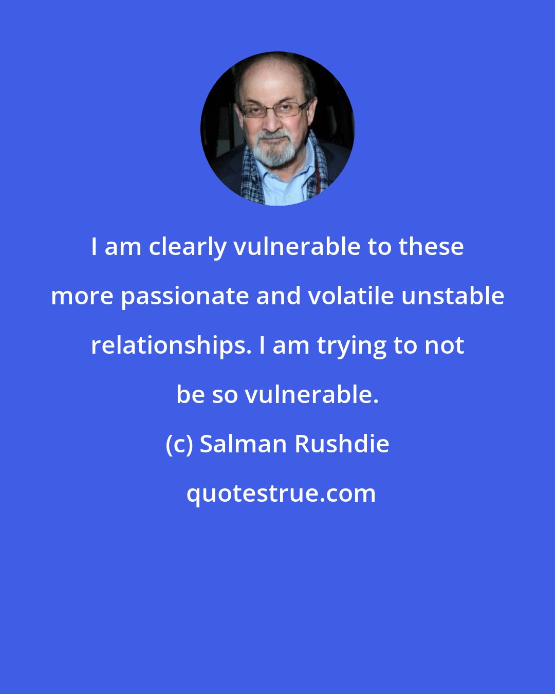 Salman Rushdie: I am clearly vulnerable to these more passionate and volatile unstable relationships. I am trying to not be so vulnerable.