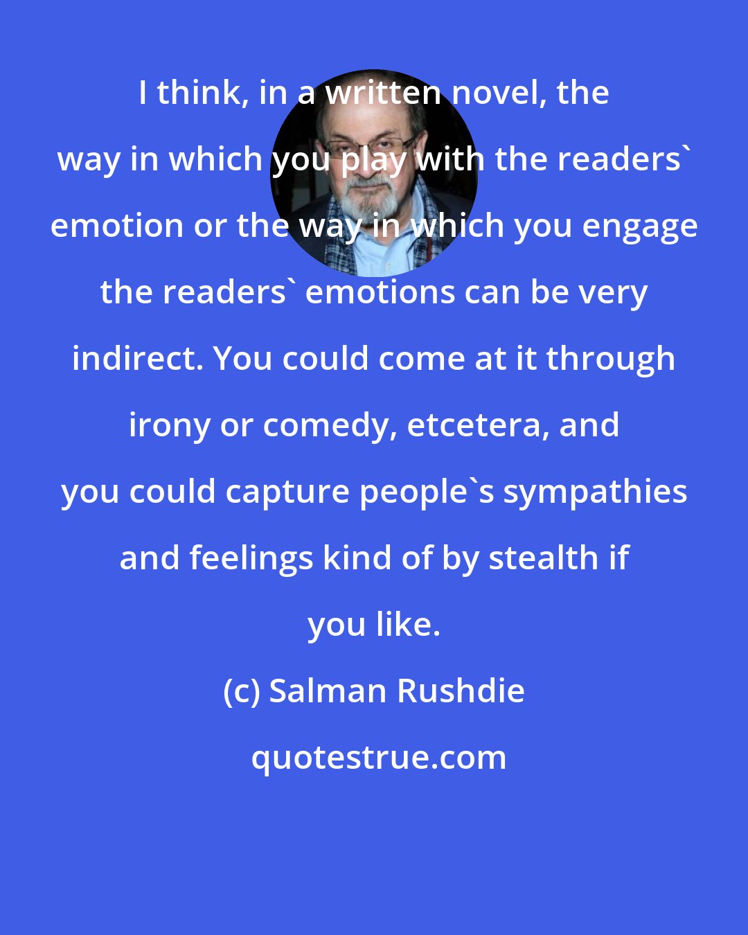 Salman Rushdie: I think, in a written novel, the way in which you play with the readers' emotion or the way in which you engage the readers' emotions can be very indirect. You could come at it through irony or comedy, etcetera, and you could capture people's sympathies and feelings kind of by stealth if you like.