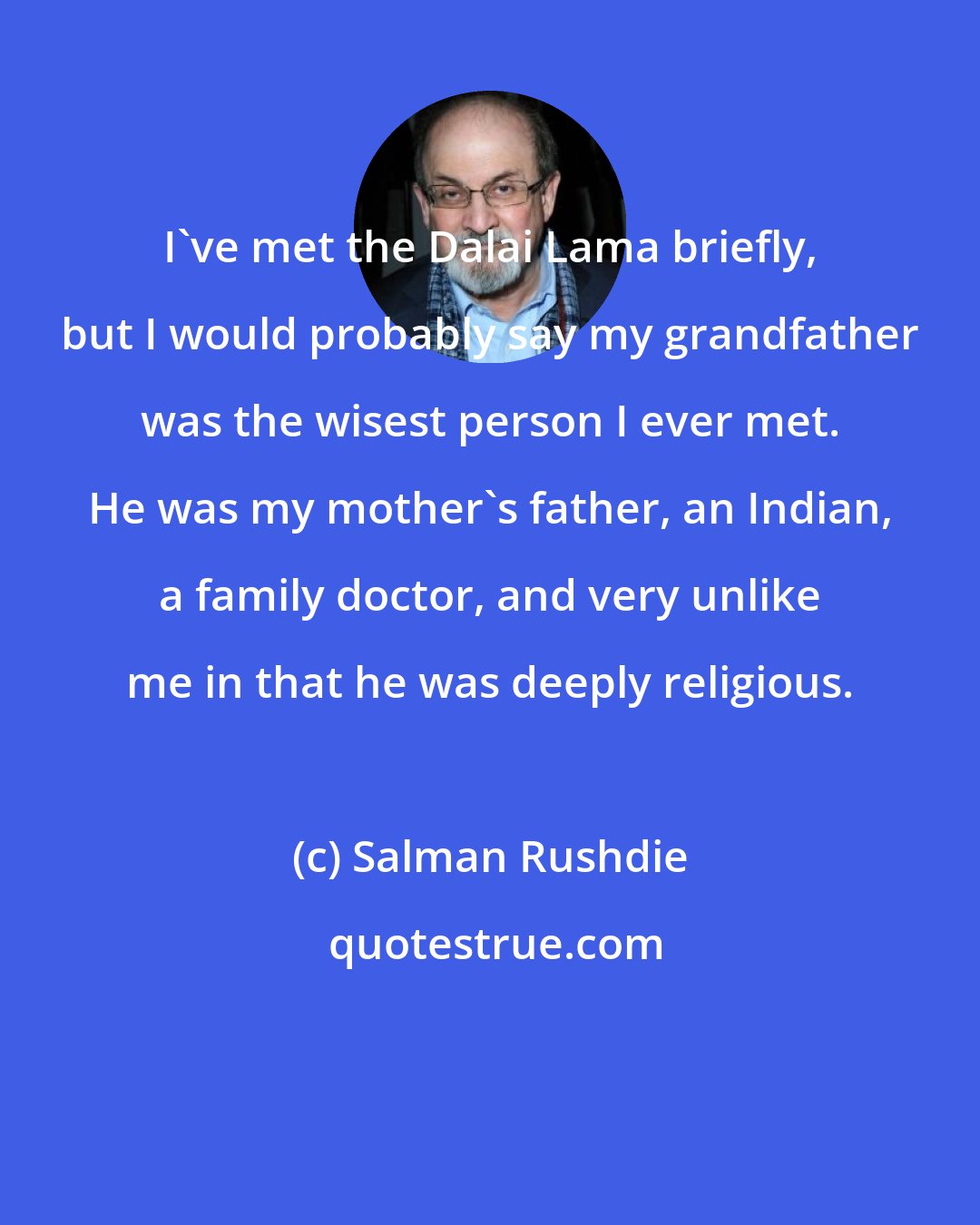 Salman Rushdie: I've met the Dalai Lama briefly, but I would probably say my grandfather was the wisest person I ever met. He was my mother's father, an Indian, a family doctor, and very unlike me in that he was deeply religious.