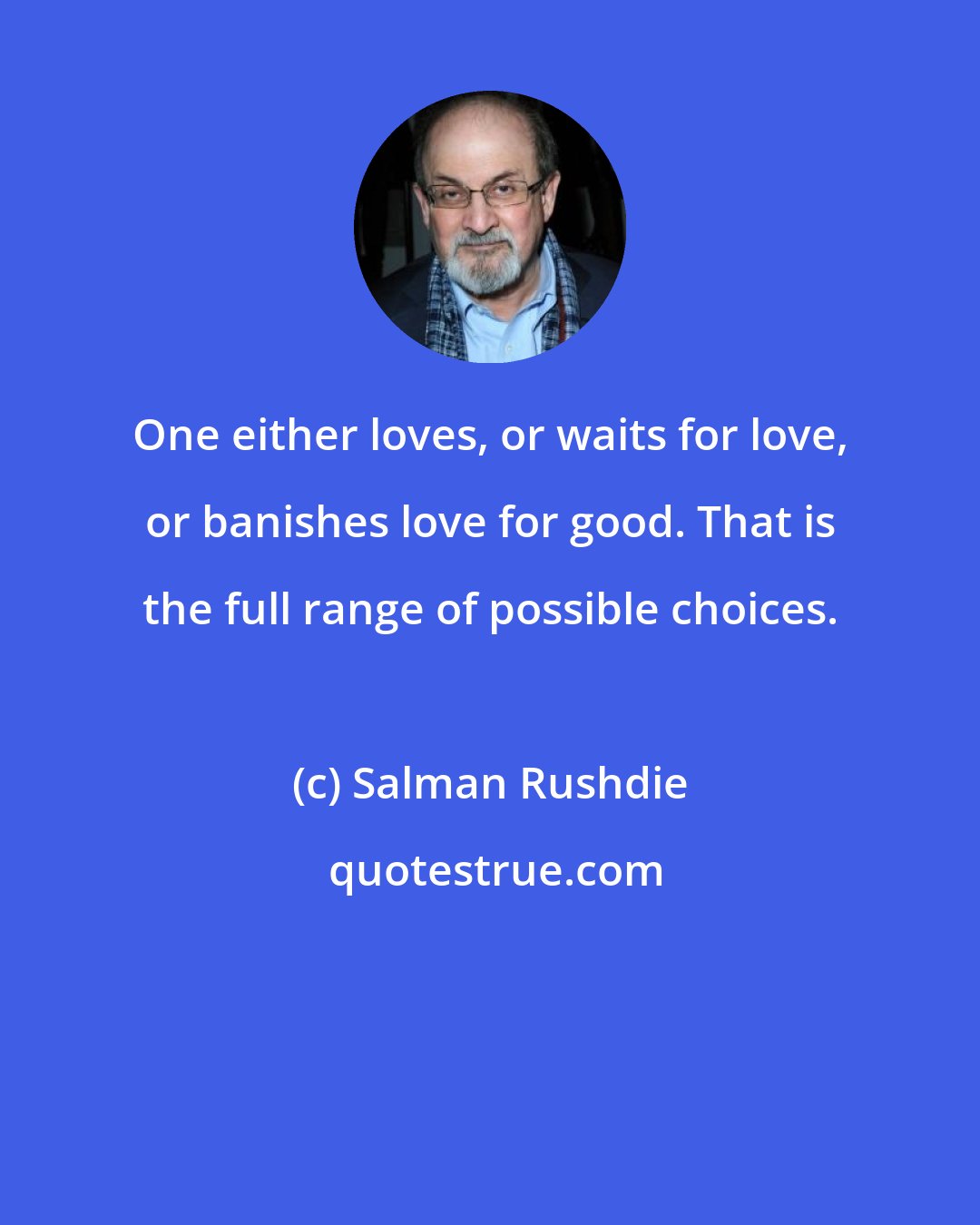 Salman Rushdie: One either loves, or waits for love, or banishes love for good. That is the full range of possible choices.