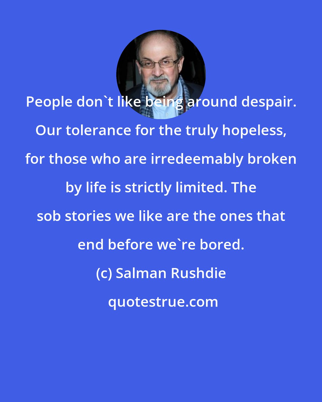 Salman Rushdie: People don't like being around despair. Our tolerance for the truly hopeless, for those who are irredeemably broken by life is strictly limited. The sob stories we like are the ones that end before we're bored.