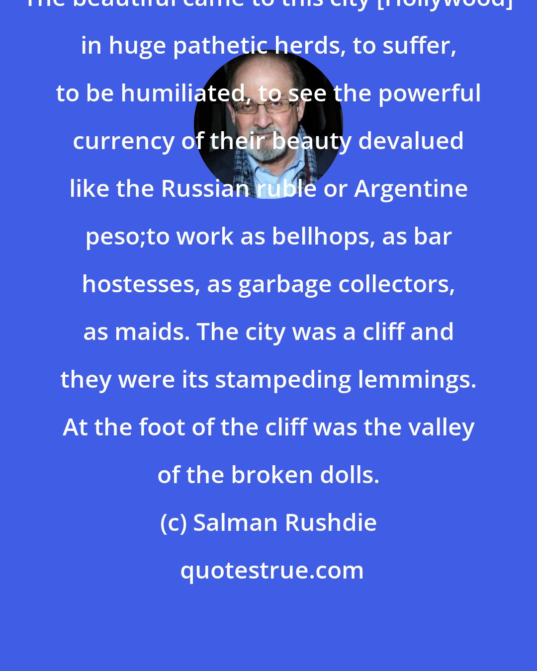 Salman Rushdie: The beautiful came to this city [Hollywood] in huge pathetic herds, to suffer, to be humiliated, to see the powerful currency of their beauty devalued like the Russian ruble or Argentine peso;to work as bellhops, as bar hostesses, as garbage collectors, as maids. The city was a cliff and they were its stampeding lemmings. At the foot of the cliff was the valley of the broken dolls.