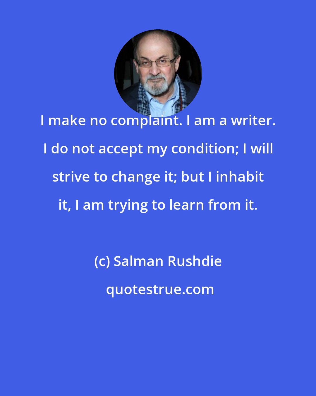 Salman Rushdie: I make no complaint. I am a writer. I do not accept my condition; I will strive to change it; but I inhabit it, I am trying to learn from it.
