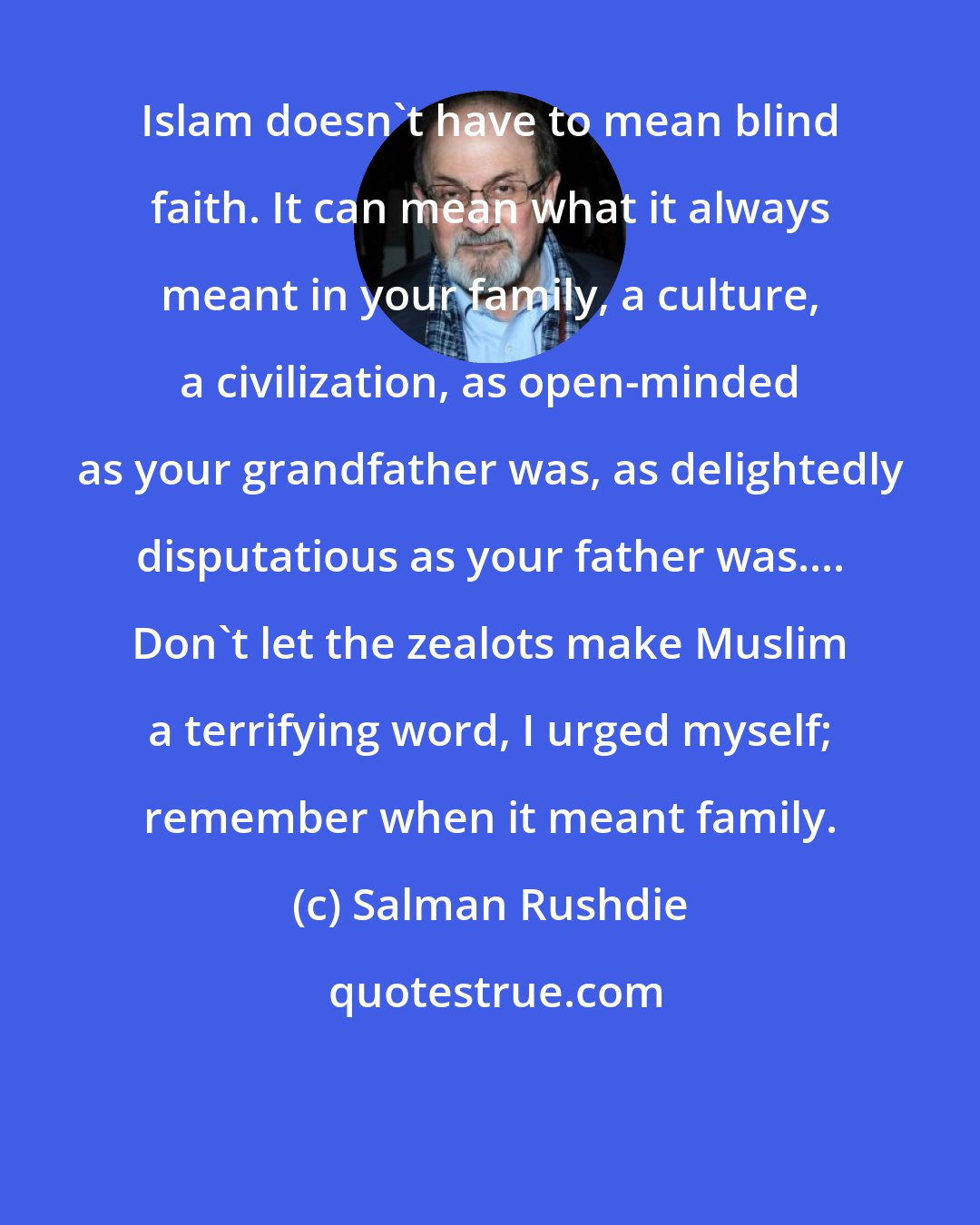 Salman Rushdie: Islam doesn't have to mean blind faith. It can mean what it always meant in your family, a culture, a civilization, as open-minded as your grandfather was, as delightedly disputatious as your father was.... Don't let the zealots make Muslim a terrifying word, I urged myself; remember when it meant family.