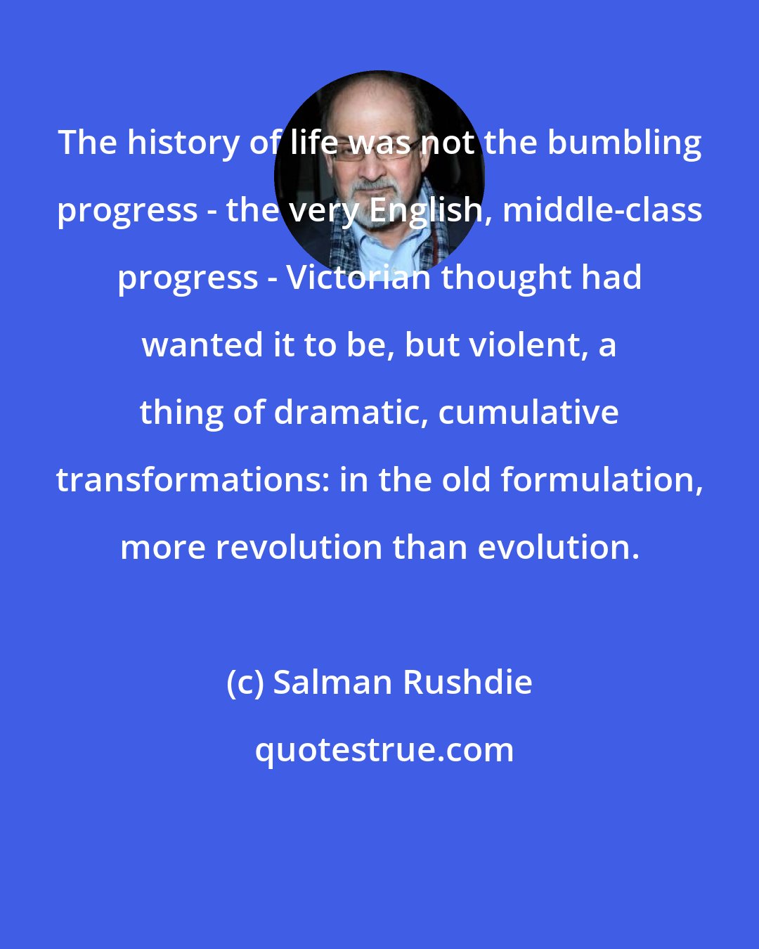 Salman Rushdie: The history of life was not the bumbling progress - the very English, middle-class progress - Victorian thought had wanted it to be, but violent, a thing of dramatic, cumulative transformations: in the old formulation, more revolution than evolution.