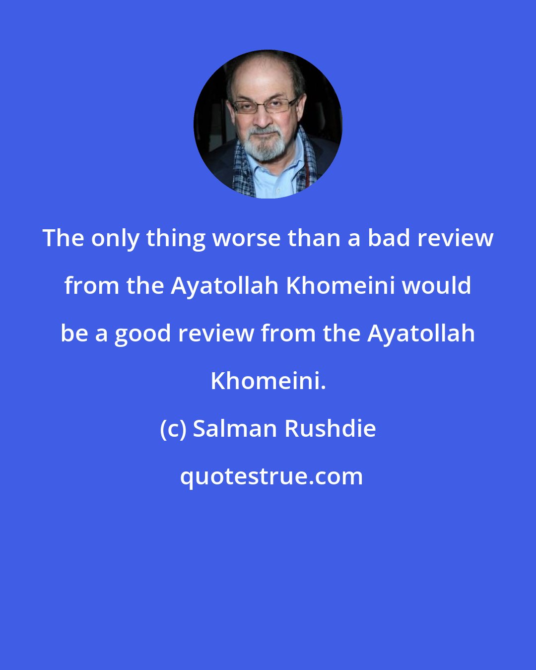 Salman Rushdie: The only thing worse than a bad review from the Ayatollah Khomeini would be a good review from the Ayatollah Khomeini.