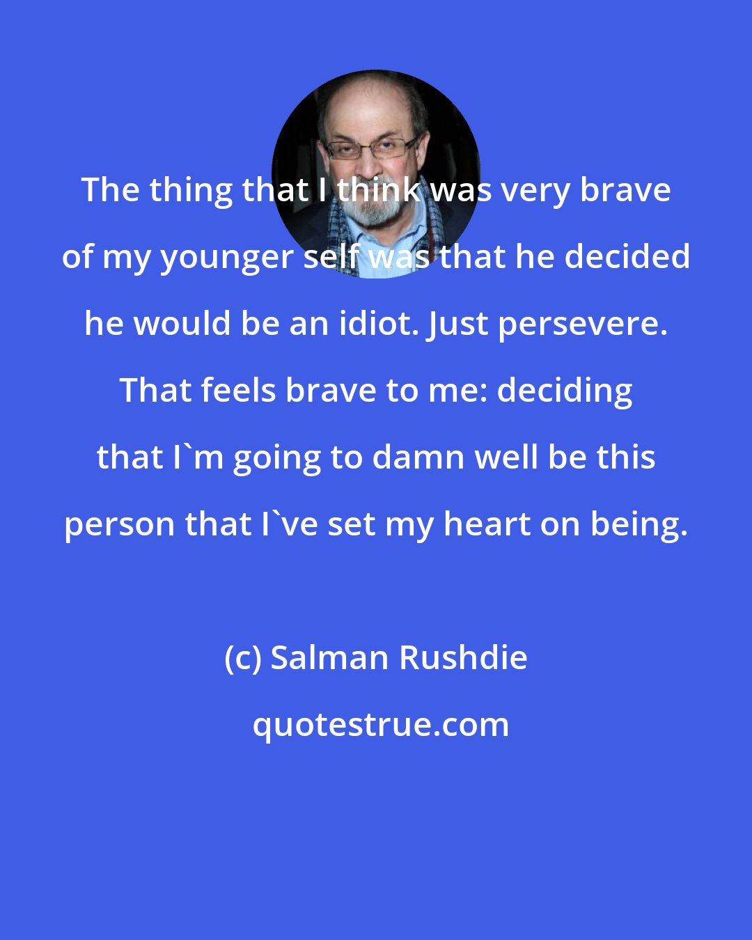 Salman Rushdie: The thing that I think was very brave of my younger self was that he decided he would be an idiot. Just persevere. That feels brave to me: deciding that I'm going to damn well be this person that I've set my heart on being.