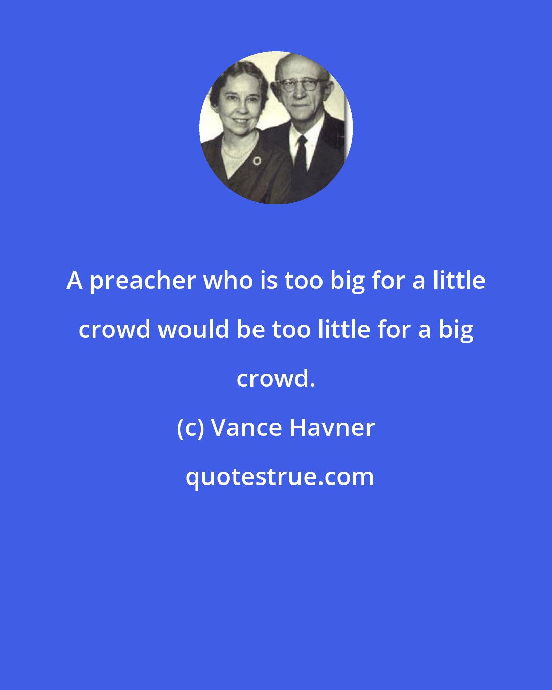 Vance Havner: A preacher who is too big for a little crowd would be too little for a big crowd.