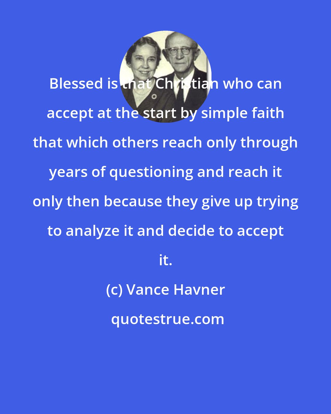 Vance Havner: Blessed is that Christian who can accept at the start by simple faith that which others reach only through years of questioning and reach it only then because they give up trying to analyze it and decide to accept it.