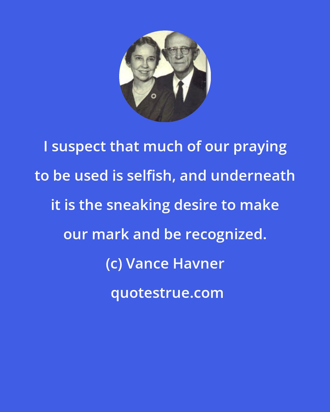 Vance Havner: I suspect that much of our praying to be used is selfish, and underneath it is the sneaking desire to make our mark and be recognized.