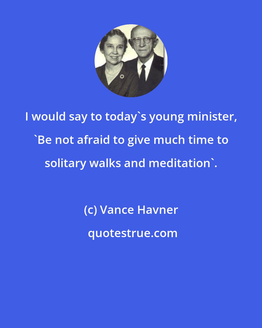 Vance Havner: I would say to today's young minister, 'Be not afraid to give much time to solitary walks and meditation'.