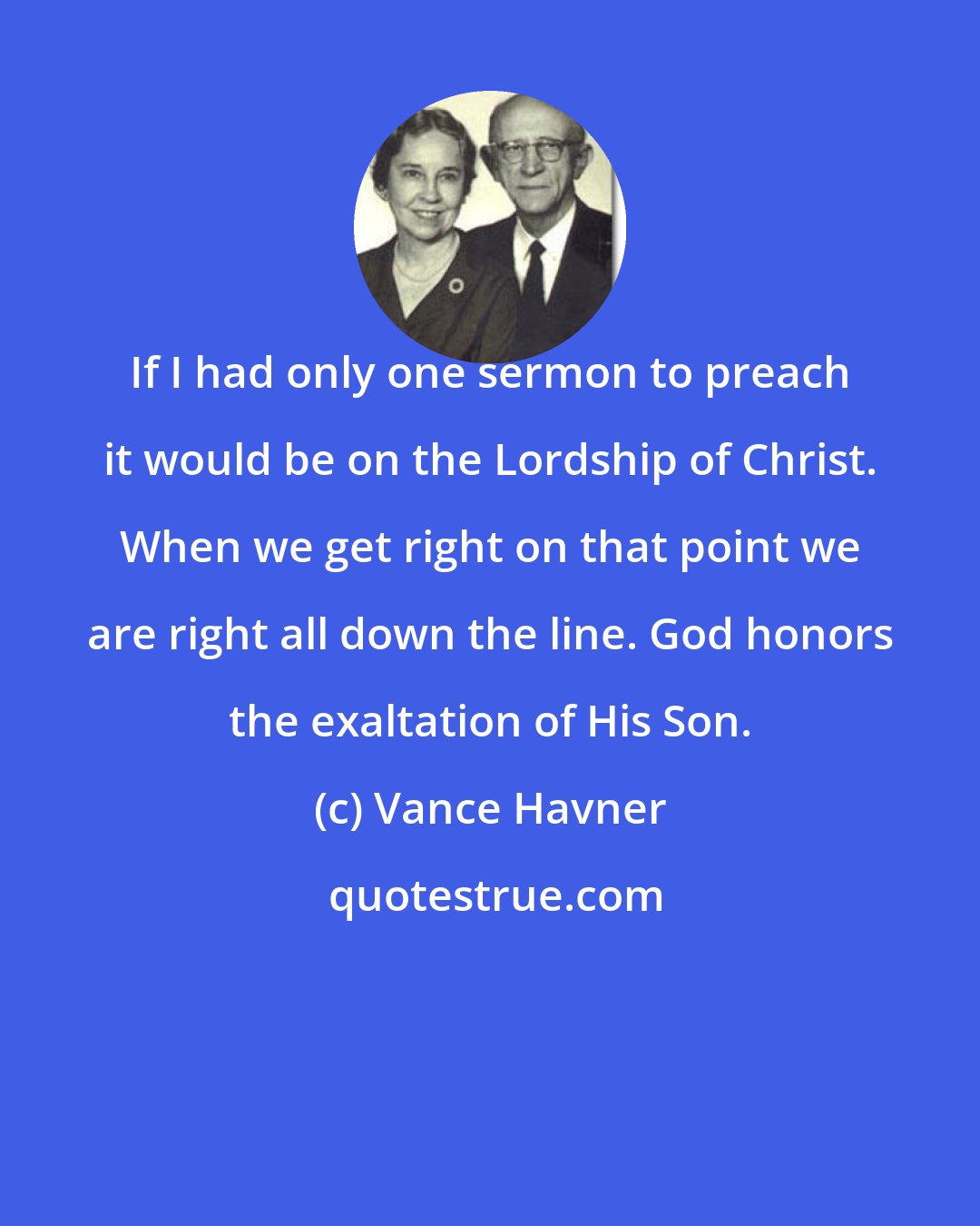 Vance Havner: If I had only one sermon to preach it would be on the Lordship of Christ. When we get right on that point we are right all down the line. God honors the exaltation of His Son.