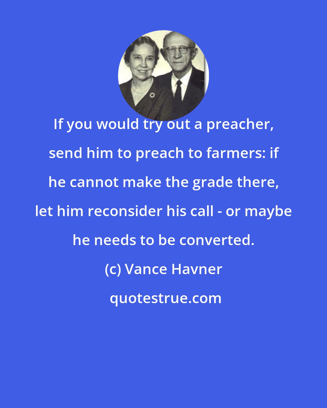 Vance Havner: If you would try out a preacher, send him to preach to farmers: if he cannot make the grade there, let him reconsider his call - or maybe he needs to be converted.