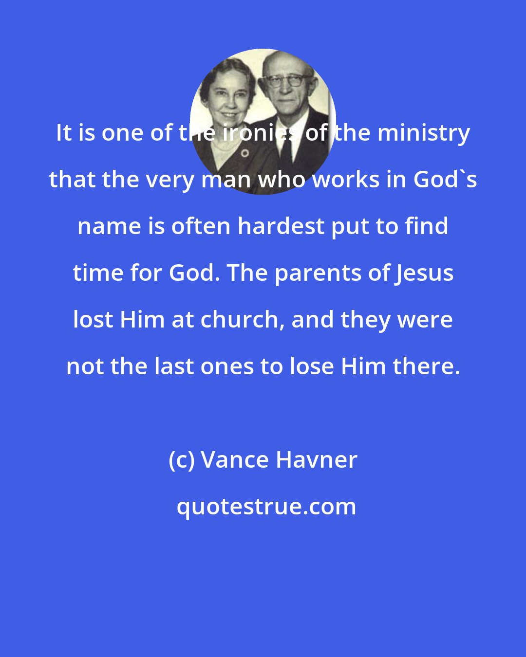 Vance Havner: It is one of the ironies of the ministry that the very man who works in God's name is often hardest put to find time for God. The parents of Jesus lost Him at church, and they were not the last ones to lose Him there.