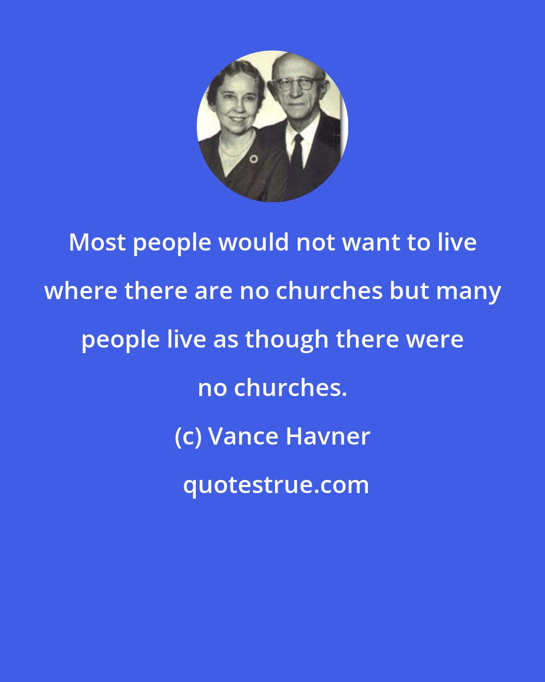 Vance Havner: Most people would not want to live where there are no churches but many people live as though there were no churches.