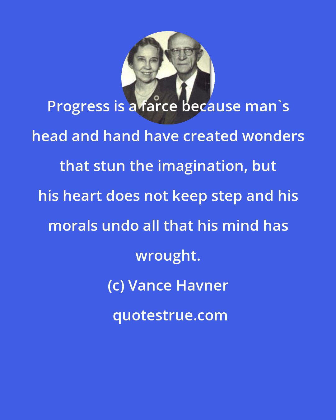 Vance Havner: Progress is a farce because man's head and hand have created wonders that stun the imagination, but his heart does not keep step and his morals undo all that his mind has wrought.