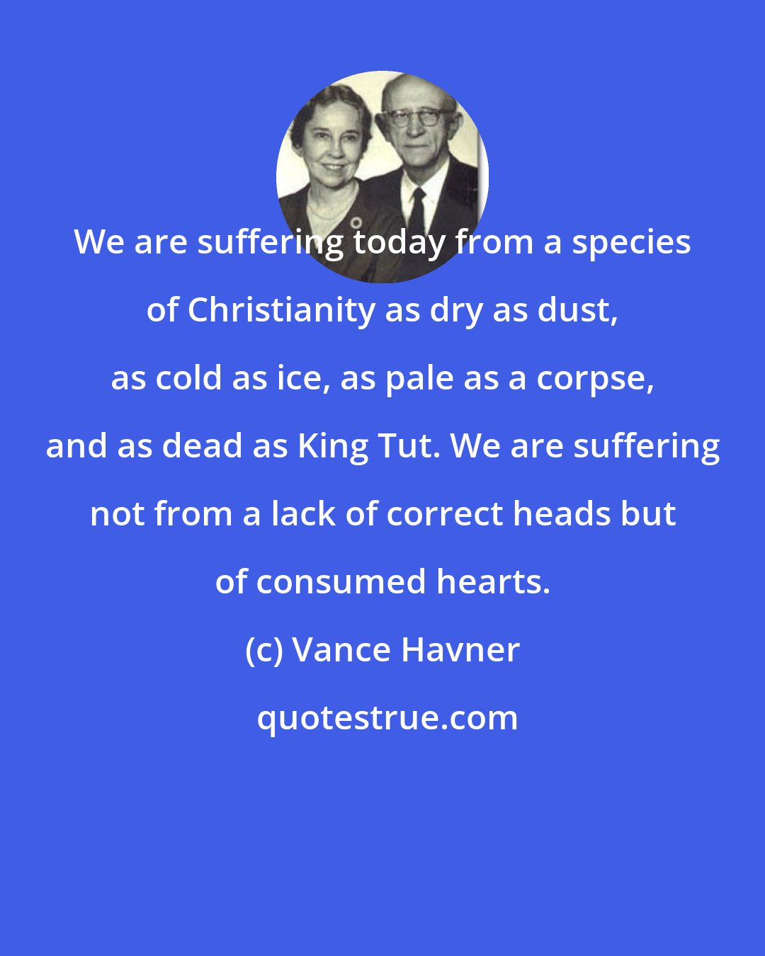 Vance Havner: We are suffering today from a species of Christianity as dry as dust, as cold as ice, as pale as a corpse, and as dead as King Tut. We are suffering not from a lack of correct heads but of consumed hearts.