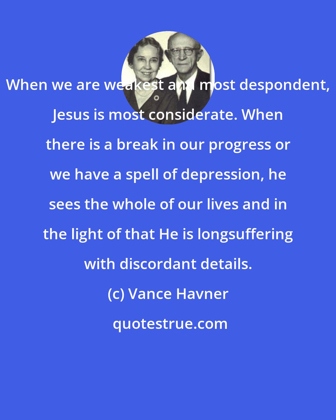 Vance Havner: When we are weakest and most despondent, Jesus is most considerate. When there is a break in our progress or we have a spell of depression, he sees the whole of our lives and in the light of that He is longsuffering with discordant details.