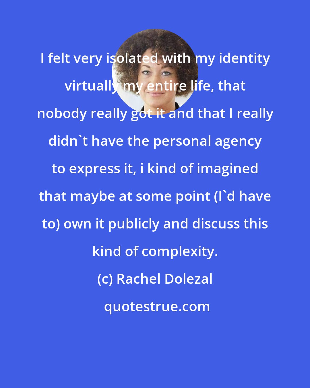 Rachel Dolezal: I felt very isolated with my identity virtually my entire life, that nobody really got it and that I really didn't have the personal agency to express it, i kind of imagined that maybe at some point (I'd have to) own it publicly and discuss this kind of complexity.