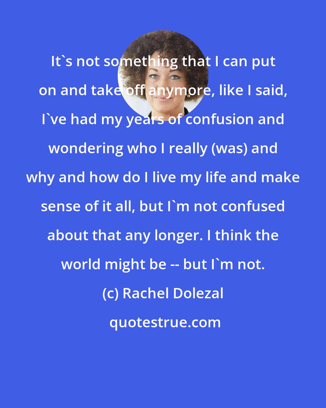 Rachel Dolezal: It's not something that I can put on and take off anymore, like I said, I've had my years of confusion and wondering who I really (was) and why and how do I live my life and make sense of it all, but I'm not confused about that any longer. I think the world might be -- but I'm not.