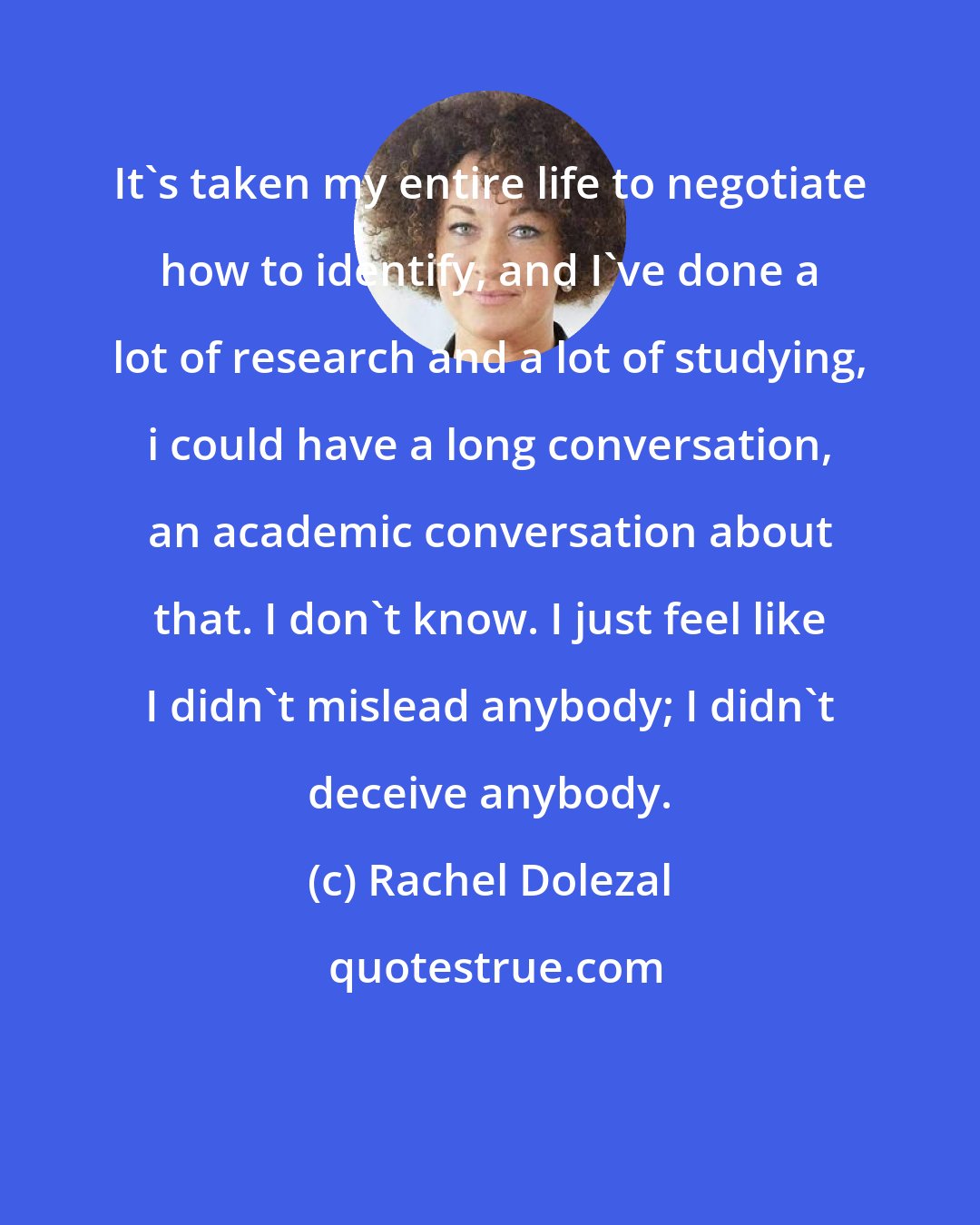 Rachel Dolezal: It's taken my entire life to negotiate how to identify, and I've done a lot of research and a lot of studying, i could have a long conversation, an academic conversation about that. I don't know. I just feel like I didn't mislead anybody; I didn't deceive anybody.