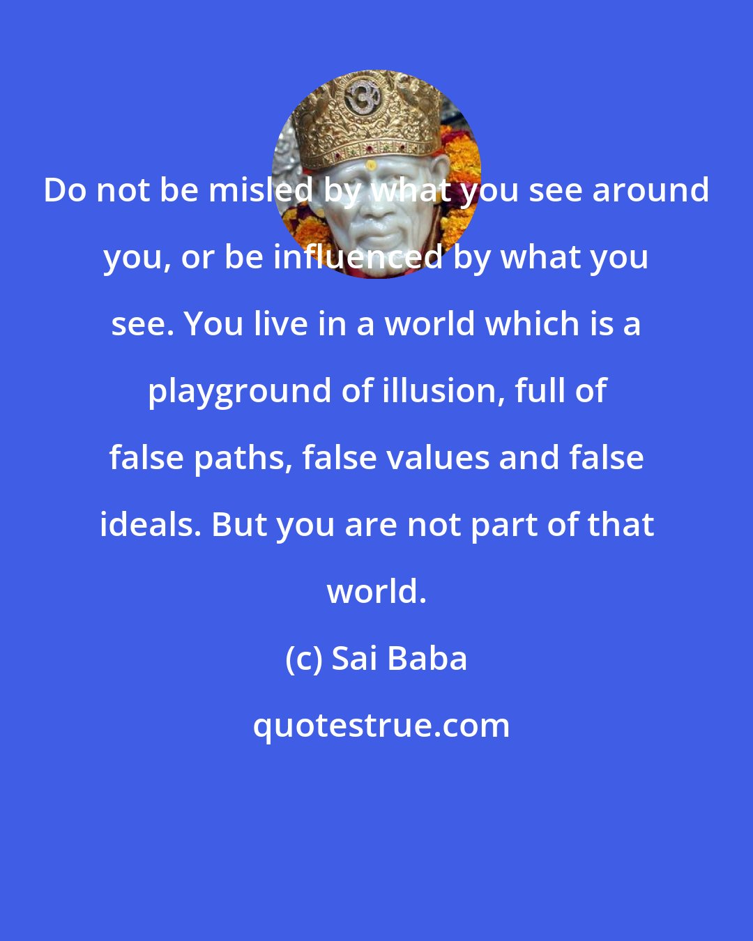 Sai Baba: Do not be misled by what you see around you, or be influenced by what you see. You live in a world which is a playground of illusion, full of false paths, false values and false ideals. But you are not part of that world.