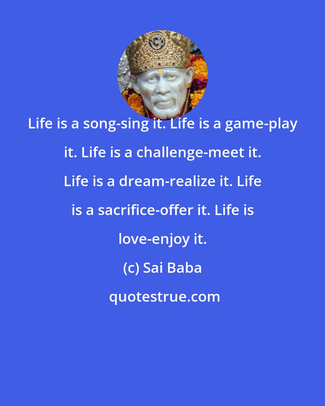 Sai Baba: Life is a song-sing it. Life is a game-play it. Life is a challenge-meet it. Life is a dream-realize it. Life is a sacrifice-offer it. Life is love-enjoy it.