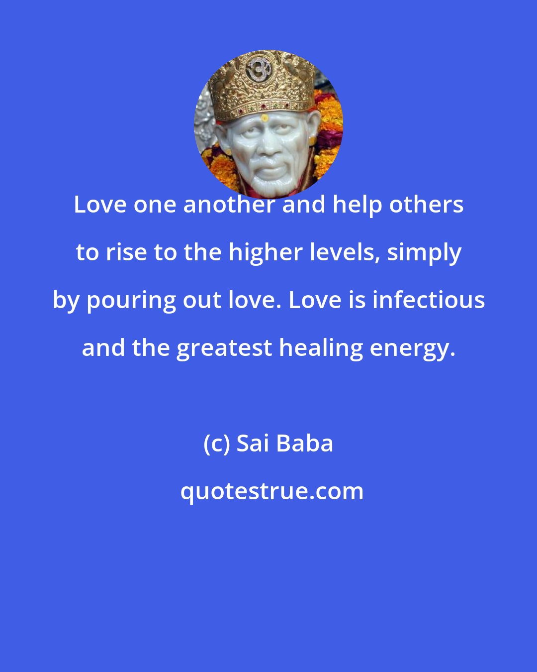 Sai Baba: Love one another and help others to rise to the higher levels, simply by pouring out love. Love is infectious and the greatest healing energy.