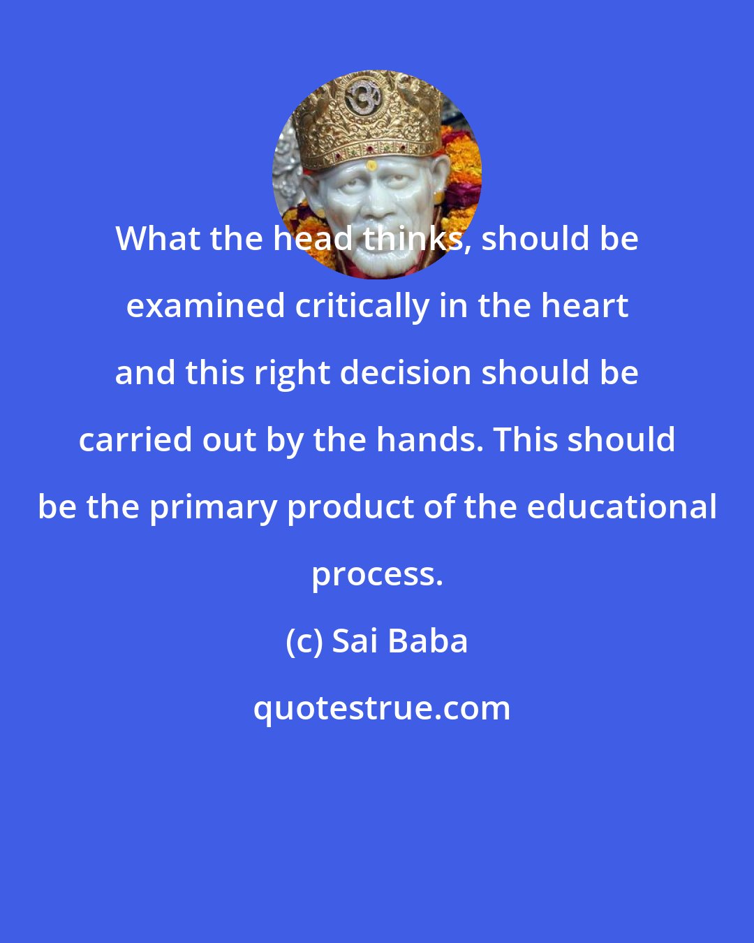 Sai Baba: What the head thinks, should be examined critically in the heart and this right decision should be carried out by the hands. This should be the primary product of the educational process.