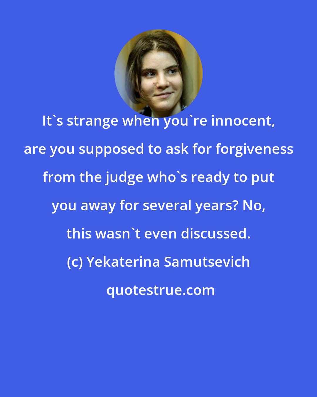 Yekaterina Samutsevich: It's strange when you're innocent, are you supposed to ask for forgiveness from the judge who's ready to put you away for several years? No, this wasn't even discussed.