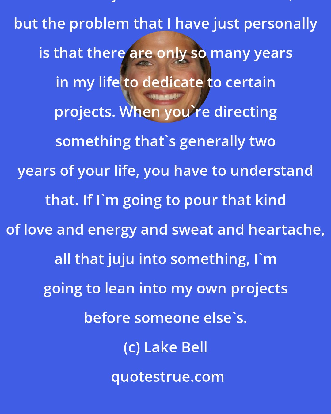 Lake Bell: I'll be totally honest in that I feel tremendously lucky that I am offered incredible jobs all the time to direct, but the problem that I have just personally is that there are only so many years in my life to dedicate to certain projects. When you're directing something that's generally two years of your life, you have to understand that. If I'm going to pour that kind of love and energy and sweat and heartache, all that juju into something, I'm going to lean into my own projects before someone else's.