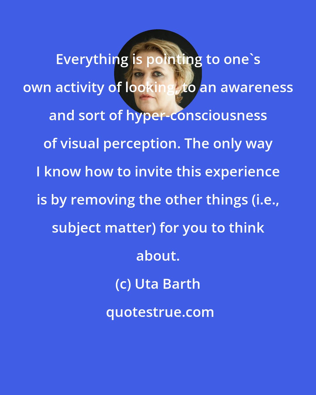 Uta Barth: Everything is pointing to one's own activity of looking, to an awareness and sort of hyper-consciousness of visual perception. The only way I know how to invite this experience is by removing the other things (i.e., subject matter) for you to think about.