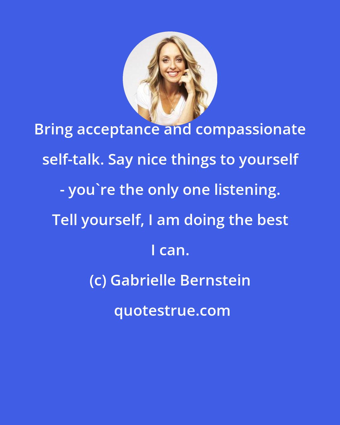 Gabrielle Bernstein: Bring acceptance and compassionate self-talk. Say nice things to yourself - you're the only one listening. Tell yourself, I am doing the best I can.