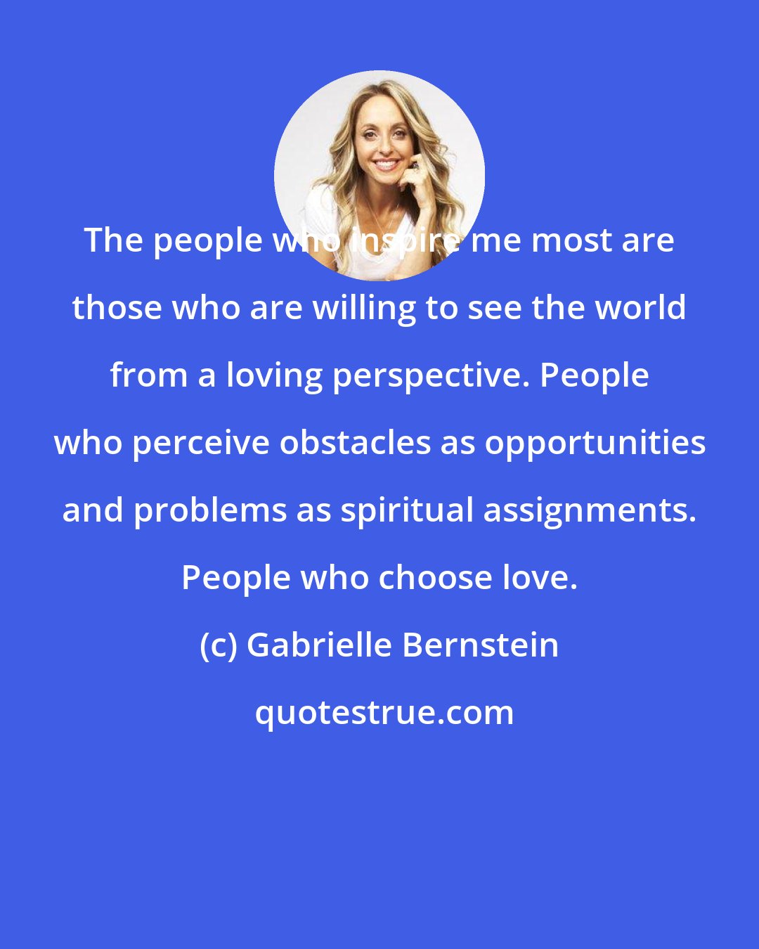 Gabrielle Bernstein: The people who inspire me most are those who are willing to see the world from a loving perspective. People who perceive obstacles as opportunities and problems as spiritual assignments. People who choose love.