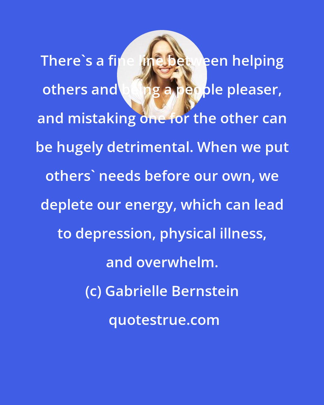 Gabrielle Bernstein: There's a fine line between helping others and being a people pleaser, and mistaking one for the other can be hugely detrimental. When we put others' needs before our own, we deplete our energy, which can lead to depression, physical illness, and overwhelm.