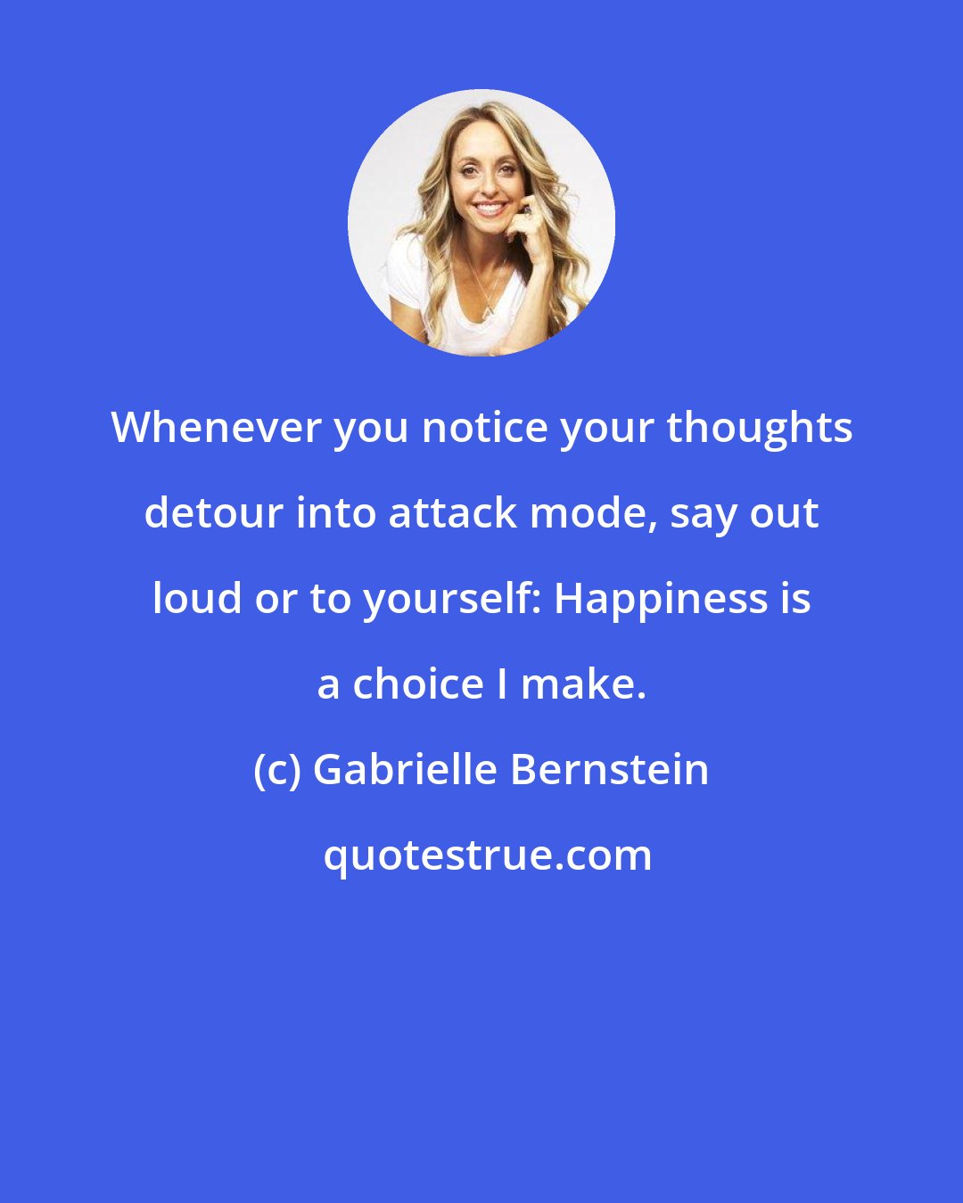 Gabrielle Bernstein: Whenever you notice your thoughts detour into attack mode, say out loud or to yourself: Happiness is a choice I make.