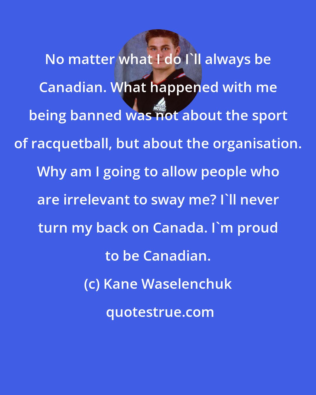 Kane Waselenchuk: No matter what I do I'll always be Canadian. What happened with me being banned was not about the sport of racquetball, but about the organisation. Why am I going to allow people who are irrelevant to sway me? I'll never turn my back on Canada. I'm proud to be Canadian.