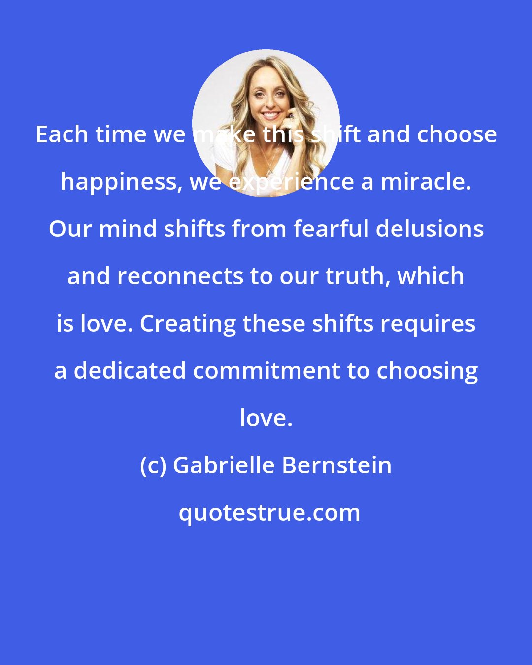 Gabrielle Bernstein: Each time we make this shift and choose happiness, we experience a miracle. Our mind shifts from fearful delusions and reconnects to our truth, which is love. Creating these shifts requires a dedicated commitment to choosing love.