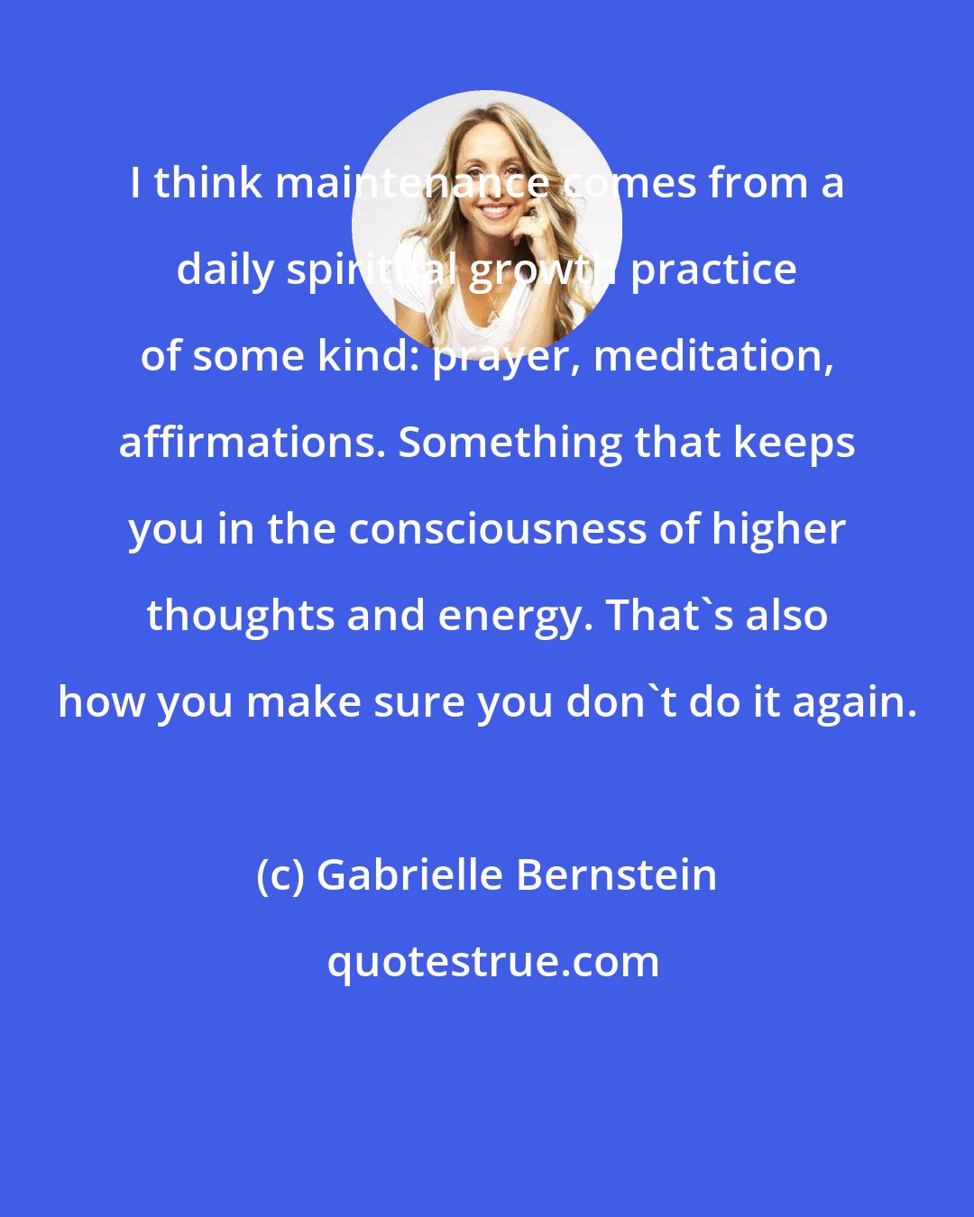 Gabrielle Bernstein: I think maintenance comes from a daily spiritual growth practice of some kind: prayer, meditation, affirmations. Something that keeps you in the consciousness of higher thoughts and energy. That's also how you make sure you don't do it again.